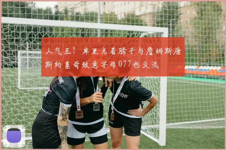 人气王！库里光着膀子与詹姆斯唐斯约基奇致意字母077也交流