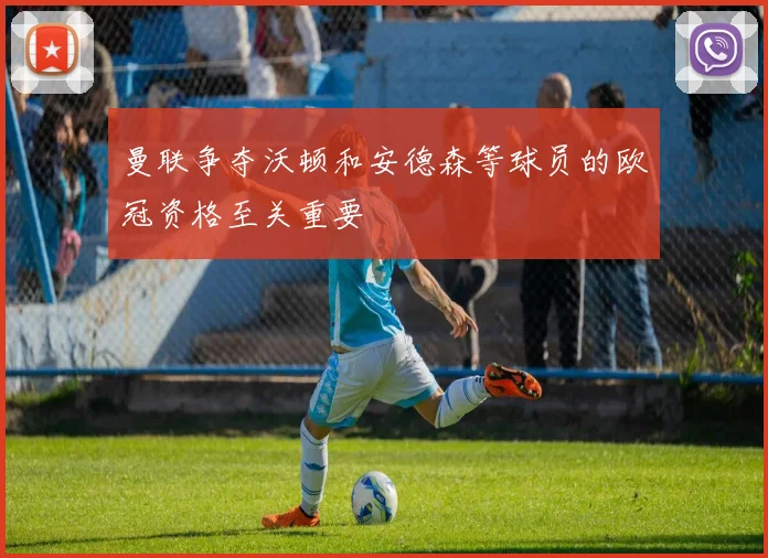 曼联争夺沃顿和安德森等球员的欧冠资格至关重要