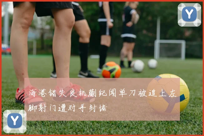 海港错失良机蒯纪闻单刀被追上左脚射门遭对手封堵