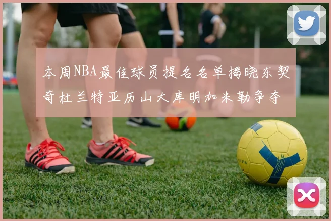 本周NBA最佳球员提名名单揭晓东契奇杜兰特亚历山大库明加米勒争夺荣誉
