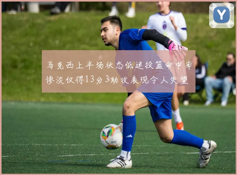 马克西上半场状态低迷投篮命中率惨淡仅得13分3助攻表现令人失望