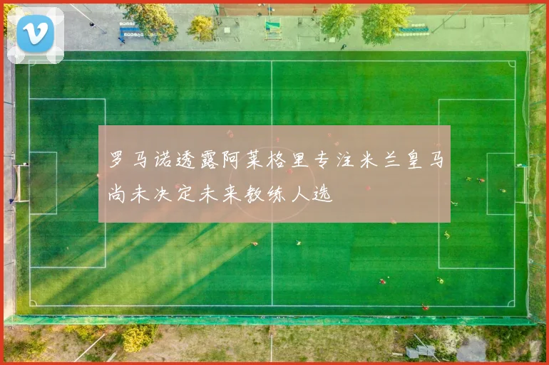 罗马诺透露阿莱格里专注米兰皇马尚未决定未来教练人选