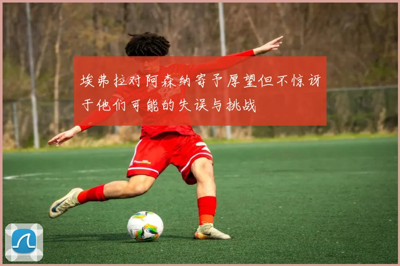 埃弗拉对阿森纳寄予厚望但不惊讶于他们可能的失误与挑战