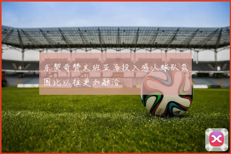 东契奇赞文班亚马投入感人球队氛围比以往更加融洽