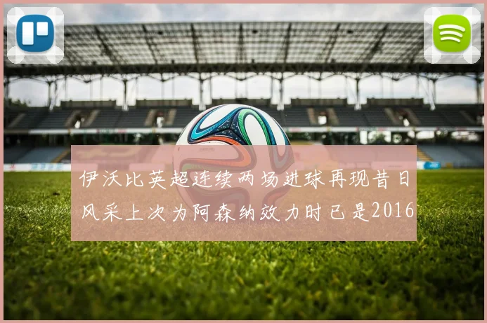 伊沃比英超连续两场进球再现昔日风采上次为阿森纳效力时已是2016年